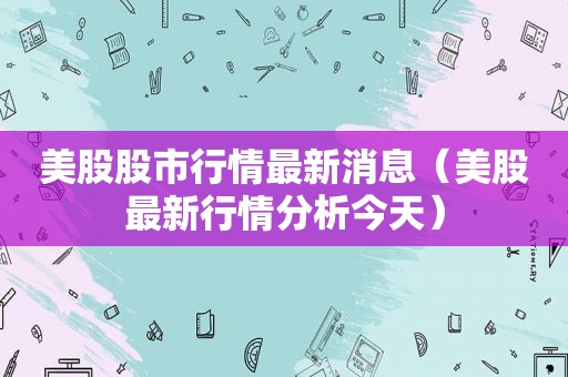 美股股市行情最新消息（美股最新行情分析今天）