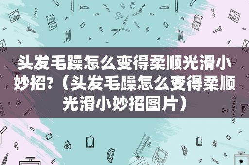 头发毛躁怎么变得柔顺光滑小妙招?（头发毛躁怎么变得柔顺光滑小妙招图片）