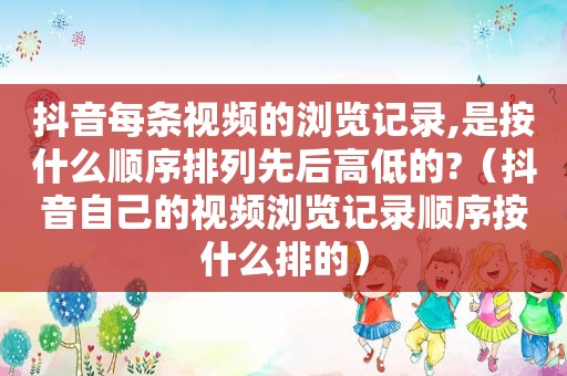 抖音每条视频的浏览记录,是按什么顺序排列先后高低的?（抖音自己的视频浏览记录顺序按什么排的）