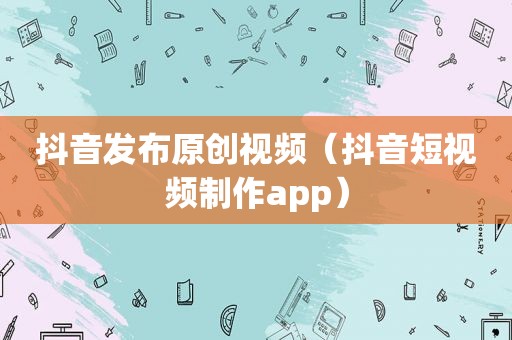 抖音发布原创视频（抖音短视频制作app）