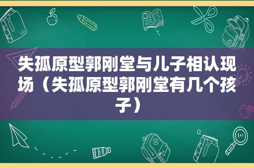 失孤原型郭刚堂与儿子相认现场（失孤原型郭刚堂有几个孩子）