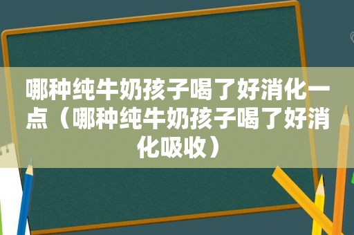 哪种纯牛奶孩子喝了好消化一点（哪种纯牛奶孩子喝了好消化吸收）