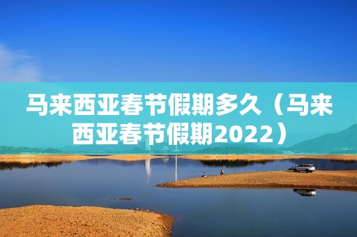 马来西亚春节假期多久（马来西亚春节假期2022）