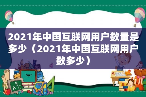 2021年中国互联网用户数量是多少（2021年中国互联网用户数多少）