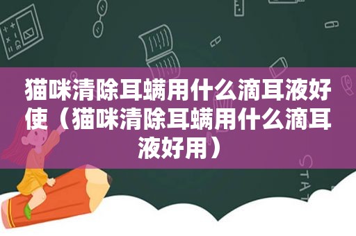 猫咪清除耳螨用什么滴耳液好使（猫咪清除耳螨用什么滴耳液好用）