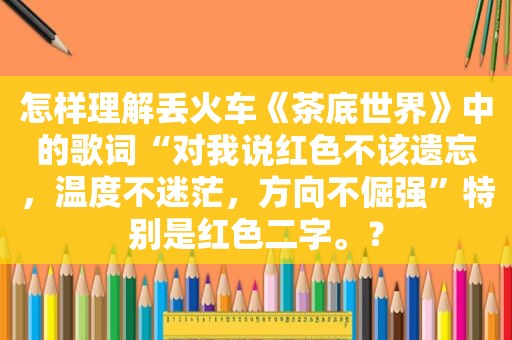 怎样理解丢火车《茶底世界》中的歌词“对我说红色不该遗忘，温度不迷茫，方向不倔强”特别是红色二字。？