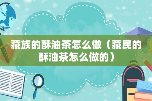 藏族的酥油茶怎么做（ *** 的酥油茶怎么做的）