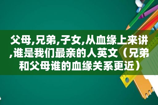 父母,兄弟,子女,从血缘上来讲,谁是我们最亲的人英文（兄弟和父母谁的血缘关系更近）