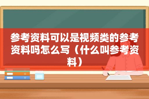 参考资料可以是视频类的参考资料吗怎么写（什么叫参考资料）