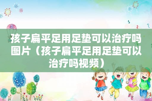 孩子扁平足用足垫可以治疗吗图片（孩子扁平足用足垫可以治疗吗视频）