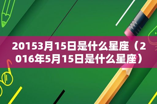 20153月15日是什么星座（2016年5月15日是什么星座）