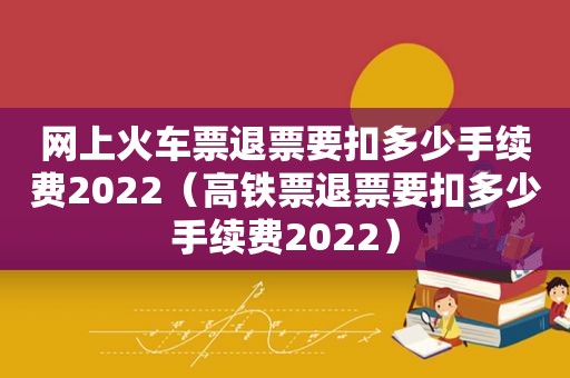 网上火车票退票要扣多少手续费2022（高铁票退票要扣多少手续费2022）