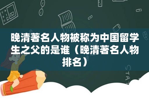 晚清著名人物被称为中国留学生之父的是谁（晚清著名人物排名）