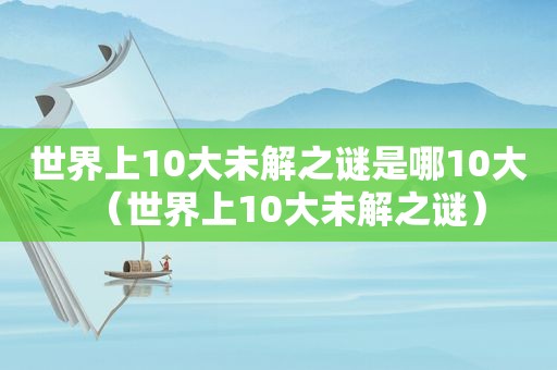 世界上10大未解之谜是哪10大（世界上10大未解之谜）