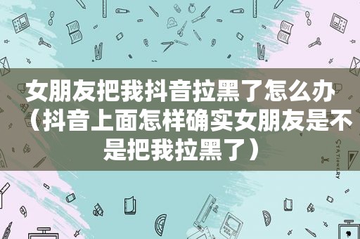 女朋友把我抖音拉黑了怎么办（抖音上面怎样确实女朋友是不是把我拉黑了）