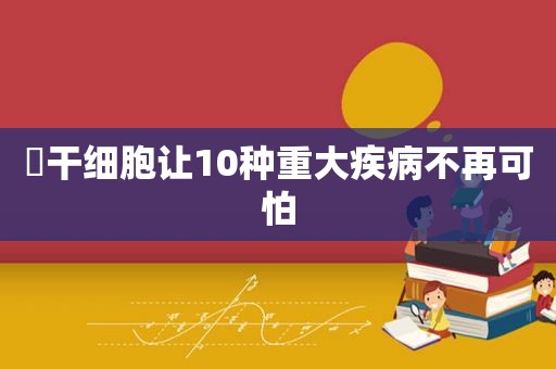 ​干细胞让10种重大疾病不再可怕