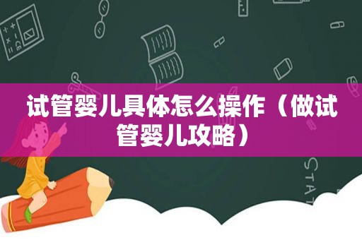 试管婴儿具体怎么操作（做试管婴儿攻略）