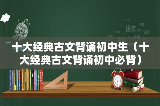 十大经典古文背诵初中生（十大经典古文背诵初中必背）