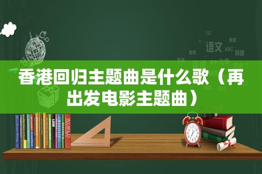 香港回归主题曲是什么歌（再出发电影主题曲）