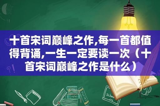 十首宋词巅峰之作,每一首都值得背诵,一生一定要读一次（十首宋词巅峰之作是什么）