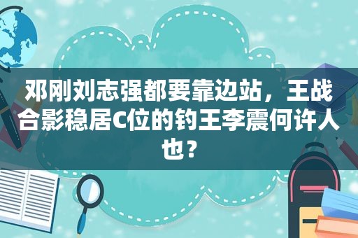 邓刚刘志强都要靠边站，王战合影稳居C位的钓王李震何许人也？