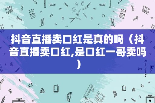 抖音直播卖口红是真的吗（抖音直播卖口红,是口红一哥卖吗）