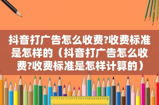 抖音打广告怎么收费?收费标准是怎样的（抖音打广告怎么收费?收费标准是怎样计算的）