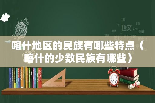 喀什地区的民族有哪些特点（喀什的少数民族有哪些）