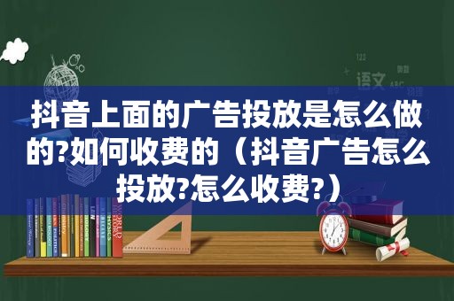 抖音上面的广告投放是怎么做的?如何收费的（抖音广告怎么投放?怎么收费?）