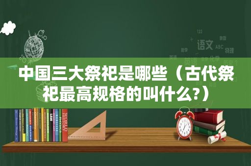 中国三大祭祀是哪些（古代祭祀最高规格的叫什么?）