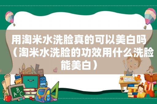 用淘米水洗脸真的可以美白吗（淘米水洗脸的功效用什么洗脸能美白）