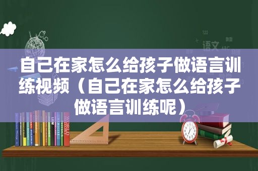 自己在家怎么给孩子做语言训练视频（自己在家怎么给孩子做语言训练呢）