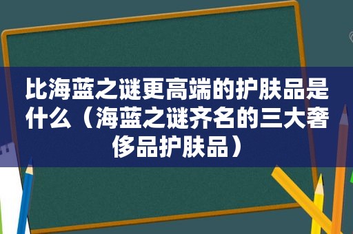 比海蓝之谜更高端的护肤品是什么（海蓝之谜齐名的三大奢侈品护肤品）