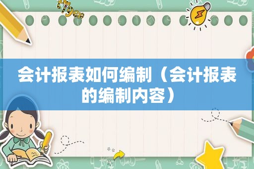 会计报表如何编制（会计报表的编制内容）