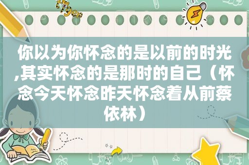 你以为你怀念的是以前的时光,其实怀念的是那时的自己（怀念今天怀念昨天怀念着从前蔡依林）