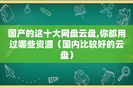 国产的这十大网盘云盘,你都用过哪些资源（国内比较好的云盘）