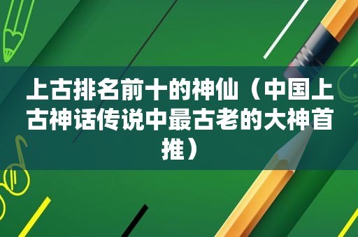 上古排名前十的神仙（中国上古神话传说中最古老的大神首推）