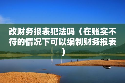 改财务报表犯法吗（在账实不符的情况下可以编制财务报表）