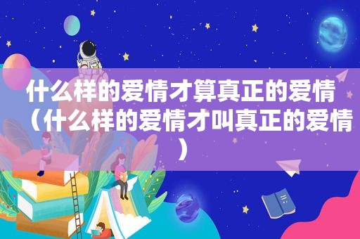 什么样的爱情才算真正的爱情（什么样的爱情才叫真正的爱情）