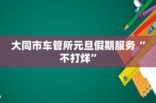 大同市车管所元旦假期服务“不打烊”