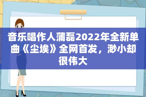 音乐唱作人蒲磊2022年全新单曲《尘埃》全网首发，渺小却很伟大