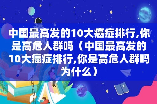 中国最高发的10大癌症排行,你是高危人群吗（中国最高发的10大癌症排行,你是高危人群吗为什么）