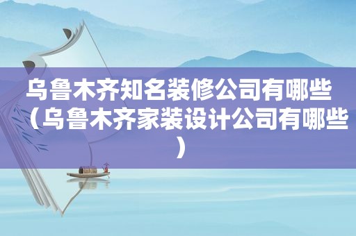 乌鲁木齐知名装修公司有哪些（乌鲁木齐家装设计公司有哪些）