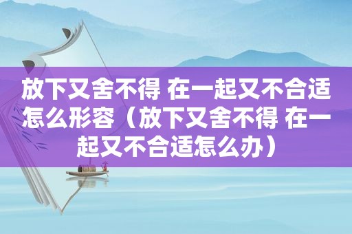 放下又舍不得 在一起又不合适怎么形容（放下又舍不得 在一起又不合适怎么办）