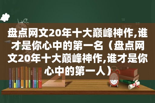 盘点网文20年十大巅峰神作,谁才是你心中的第一名（盘点网文20年十大巅峰神作,谁才是你心中的第一人）