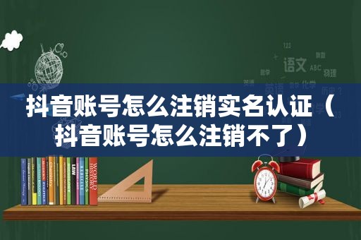 抖音账号怎么注销实名认证（抖音账号怎么注销不了）