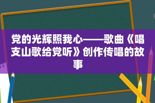 党的光辉照我心——歌曲《唱支山歌给党听》创作传唱的故事