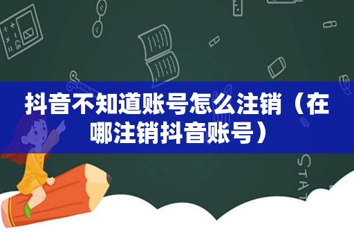 抖音不知道账号怎么注销（在哪注销抖音账号）