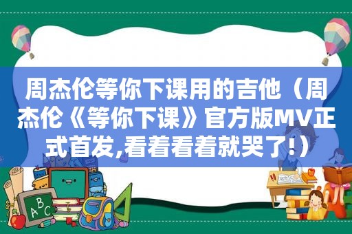 周杰伦等你下课用的吉他（周杰伦《等你下课》官方版MV正式首发,看着看着就哭了!）