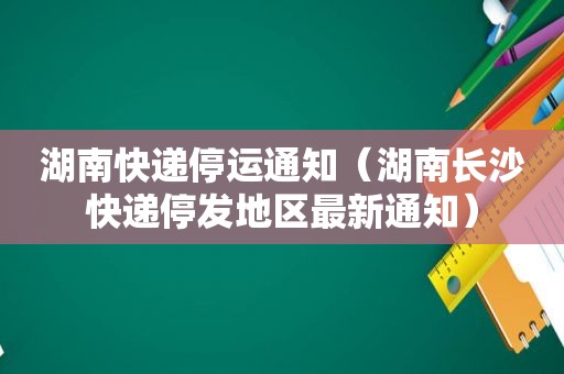 湖南快递停运通知（湖南长沙快递停发地区最新通知）